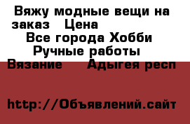 Вяжу модные вещи на заказ › Цена ­ 3000-10000 - Все города Хобби. Ручные работы » Вязание   . Адыгея респ.